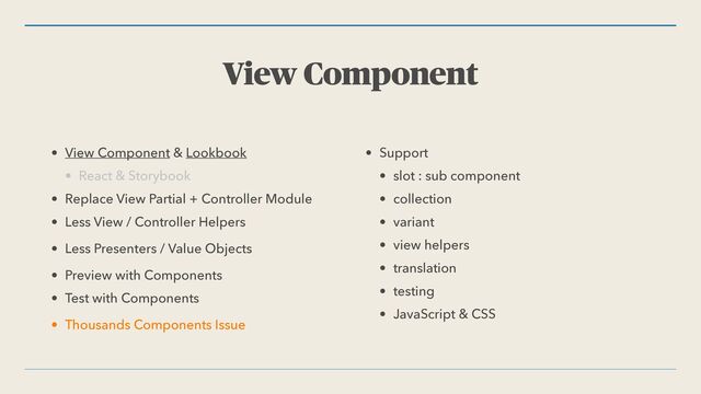 View Component
• View Component & Lookbook


• React & Storybook


• Replace View Partial + Controller Module


• Less View / Controller Helpers


• Less Presenters / Value Objects


• Preview with Components


• Test with Components


• Thousands Components Issue


• Support


• slot : sub component


• collection


• variant


• view helpers


• translation


• testing


• JavaScript & CSS
