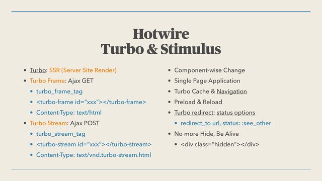 Hotwire


Turbo & Stimulus
• Turbo: SSR (Server Site Render)


• Turbo Frame: Ajax GET


• turbo_frame_tag


• 


• Content-Type: text/html


• Turbo Stream: Ajax POST


• turbo_stream_tag


• 


• Content-Type: text/vnd.turbo-stream.html


• Component-wise Change


• Single Page Application


• Turbo Cache & Navigation


• Preload & Reload


• Turbo redirect: status options


• redirect_to url, status: :see_other


• No more Hide, Be Alive


• <div class="“hidden”"></div>
