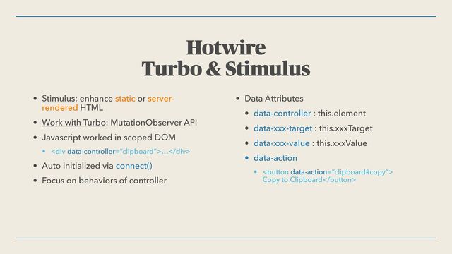 Hotwire


Turbo & Stimulus
• Stimulus: enhance static or server-
rendered HTML


• Work with Turbo: MutationObserver API


• Javascript worked in scoped DOM


• <div>…</div>


• Auto initialized via connect()


• Focus on behaviors of controller


• Data Attributes


• data-controller : this.element


• data-xxx-target : this.xxxTarget


• data-xxx-value : this.xxxValue


• data-action


• 
 
Copy to Clipboard
