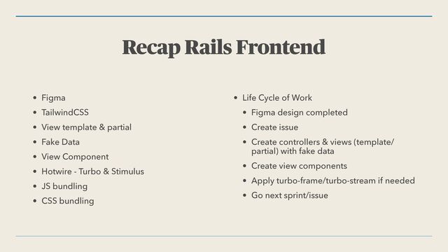 Recap Rails Frontend
• Figma


• TailwindCSS


• View template & partial


• Fake Data


• View Component


• Hotwire - Turbo & Stimulus


• JS bundling


• CSS bundling


• Life Cycle of Work


• Figma design completed


• Create issue


• Create controllers & views (template/
partial) with fake data


• Create view components


• Apply turbo-frame/turbo-stream if needed


• Go next sprint/issue
