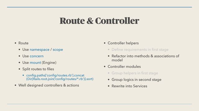 Route & Controller
• Route


• Use namespace / scope


• Use concern


• Use mount (Engine)


• Split routes to
fi
les


• con
fi
g.paths[‘con
fi
g/routes.rb’].concat
(Dir[Rails.root.join(‘con
fi
g/routes/*.rb’)].sort)


• Well designed controllers & actions


• Controller helpers


• De
fi
ne requirements in
fi
rst stage


• Refactor into methods & associations of
model


• Controller modules


• Group helpers in
fi
rst stage


• Group logics in second stage


• Rewrite into Services
