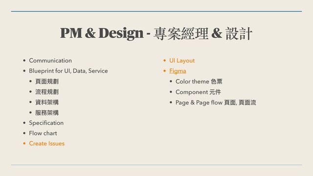 PM & Design - 專案經理 & 設計
• Communication


• Blueprint for UI, Data, Service


• ⾴⾯規劃


• 流程規劃


• 資料架構


• 服務架構


• Speci
fi
cation


• Flow chart


• Create Issues


• UI Layout


• Figma


• Color theme ⾊票


• Component 元件


• Page & Page
fl
ow ⾴⾯, ⾴⾯流
