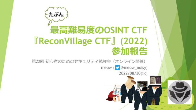 最⾼難易度のOSINT CTF
『ReconVillage CTF』(2022)
参加報告
第22回 初⼼者のためのセキュリティ勉強会（オンライン開催）
meow ( @meow_noisy)
2022/08/30(⽕)
たぶん

