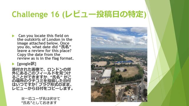 Challenge 16 (レビュー投稿⽇の特定)
u Can you locate this field on
the outskirts of London in the
image attached below. Once
you do, what date did “⽒名”
leave a review for this place?
Copy the date from the
review as is in the flag format.
u [google訳]
添付された画像で、ロンドンの郊
外にあるこのフィールドを⾒つけ
ることができますか. “⽒名” がこ
の場所のクチコミを投稿した⽇付
はいつですか? フラグ形式のまま、
レビューから⽇付をコピーします。
※⼀応ユーザ名は伏せて
“⽒名”としておきます
