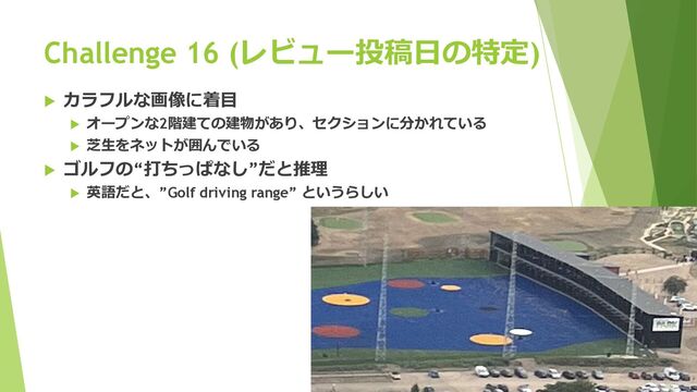Challenge 16 (レビュー投稿⽇の特定)
u カラフルな画像に着⽬
u オープンな2階建ての建物があり、セクションに分かれている
u 芝⽣をネットが囲んでいる
u ゴルフの“打ちっぱなし”だと推理
u 英語だと、”Golf driving range” というらしい
