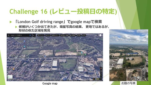 Challenge 16 (レビュー投稿⽇の特定)
u 「London Golf driving range」でgoogle mapで検索
u 候補がいくつか出てきたが、衛星写真の結果、 更地ではあるが、
形状の似た区域を発⾒
Google map お題の写真
