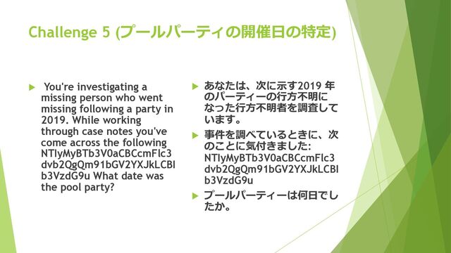 Challenge 5 (プールパーティの開催⽇の特定)
u You're investigating a
missing person who went
missing following a party in
2019. While working
through case notes you've
come across the following
NTIyMyBTb3V0aCBCcmFlc3
dvb2QgQm91bGV2YXJkLCBI
b3VzdG9u What date was
the pool party?
u あなたは、次に⽰す2019 年
のパーティーの⾏⽅不明に
なった⾏⽅不明者を調査して
います。
u 事件を調べているときに、次
のことに気付きました:
NTIyMyBTb3V0aCBCcmFlc3
dvb2QgQm91bGV2YXJkLCBI
b3VzdG9u
u プールパーティーは何⽇でし
たか。
