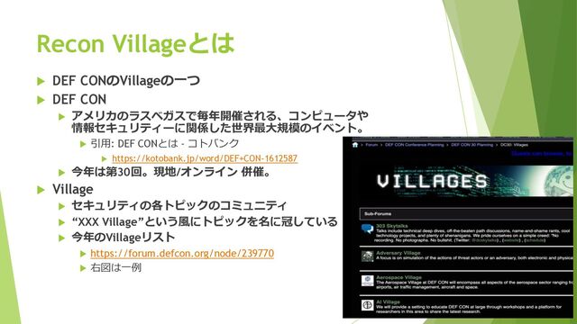 Recon Villageとは
u DEF CONのVillageの⼀つ
u DEF CON
u アメリカのラスベガスで毎年開催される、コンピュータや
情報セキュリティーに関係した世界最⼤規模のイベント。
u 引⽤: DEF CONとは - コトバンク
u https://kotobank.jp/word/DEF+CON-1612587
u 今年は第30回。現地/オンライン 併催。
u Village
u セキュリティの各トピックのコミュニティ
u “XXX Village”という⾵にトピックを名に冠している
u 今年のVillageリスト
u https://forum.defcon.org/node/239770
u 右図は⼀例
