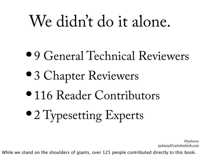 @pydanny
pydanny@cartwheelweb.com
We didn’t do it alone.
•9 General Technical Reviewers
•3 Chapter Reviewers
•116 Reader Contributors
•2 Typesetting Experts
While we stand on the shoulders of giants, over 125 people contributed directly to this book.
