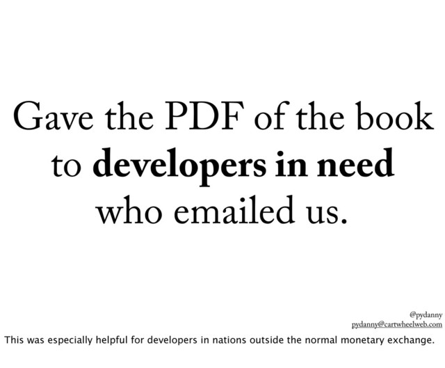 @pydanny
pydanny@cartwheelweb.com
Gave the PDF of the book
to developers in need
who emailed us.
This was especially helpful for developers in nations outside the normal monetary exchange.
