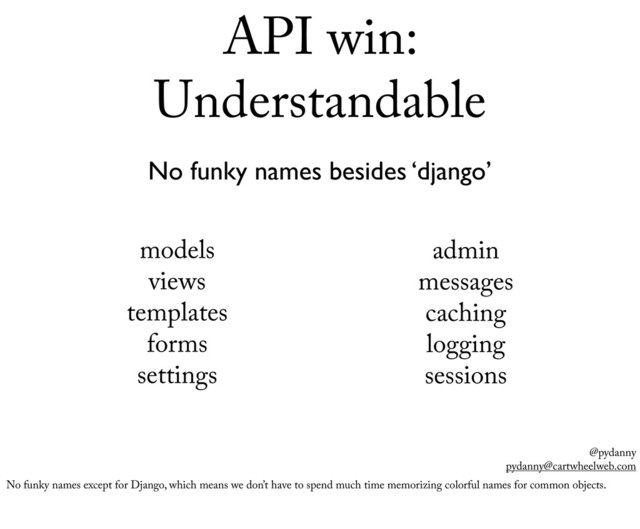 @pydanny
pydanny@cartwheelweb.com
API win:
Understandable
No funky names besides ‘django’
models
views
templates
forms
settings
admin
messages
caching
logging
sessions
No funky names except for Django, which means we don’t have to spend much time memorizing colorful names for common objects.
