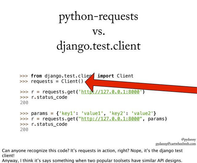 @pydanny
pydanny@cartwheelweb.com
python-requests
vs.
django.test.client
>>> r = requests.get('http://127.0.0.1:8000')
>>> r.status_code
200
>>> params = {'key1': 'value1', 'key2': 'value2'}
>>> r = requests.get("http://127.0.0.1:8000", params)
>>> r.status_code
200
>>> import requests
>>> from django.test.client import Client
>>> requests = Client()
Can anyone recognize this code? It’s requests in action, right? Nope, it’s the django test
client!
Anyway, I think it’s says something when two popular toolsets have similar API designs.
