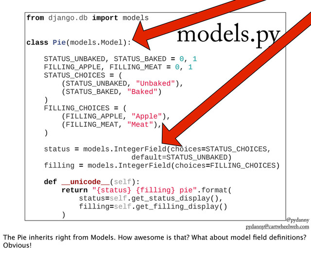 @pydanny
pydanny@cartwheelweb.com
from  django.db  import  models
  
  
class  Pie(models.Model):
  
        STATUS_UNBAKED,  STATUS_BAKED  =  0,  1
        FILLING_APPLE,  FILLING_MEAT  =  0,  1
        STATUS_CHOICES  =  (
                (STATUS_UNBAKED,  "Unbaked"),
                (STATUS_BAKED,  "Baked")
        )
        FILLING_CHOICES  =  (
                (FILLING_APPLE,  "Apple"),
                (FILLING_MEAT,  "Meat"),
        )
  
        status  =  models.IntegerField(choices=STATUS_CHOICES,  
                                                default=STATUS_UNBAKED)
        filling  =  models.IntegerField(choices=FILLING_CHOICES)
  
        def  __unicode__(self):
                return  "{status}  {filling}  pie".format(
                        status=self.get_status_display(),
                        filling=self.get_filling_display()
                )
models.py
The Pie inherits right from Models. How awesome is that? What about model ﬁeld deﬁnitions?
Obvious!
