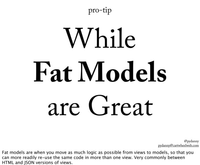 @pydanny
pydanny@cartwheelweb.com
pro-tip
While
Fat Models
are Great
Fat models are when you move as much logic as possible from views to models, so that you
can more readily re-use the same code in more than one view. Very commonly between
HTML and JSON versions of views.
