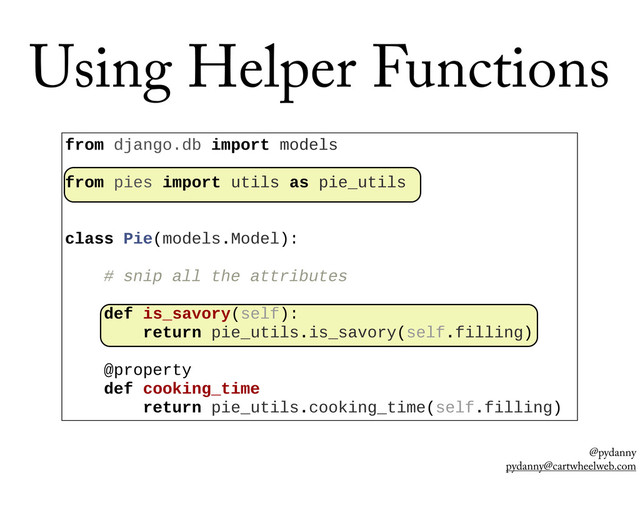 @pydanny
pydanny@cartwheelweb.com
Using Helper Functions
from  django.db  import  models
  
from  pies  import  utils  as  pie_utils
  
  
class  Pie(models.Model):
  
        #  snip  all  the  attributes
  
        def  is_savory(self):
                return  pie_utils.is_savory(self.filling)
  
        @property
        def  cooking_time
                return  pie_utils.cooking_time(self.filling)
