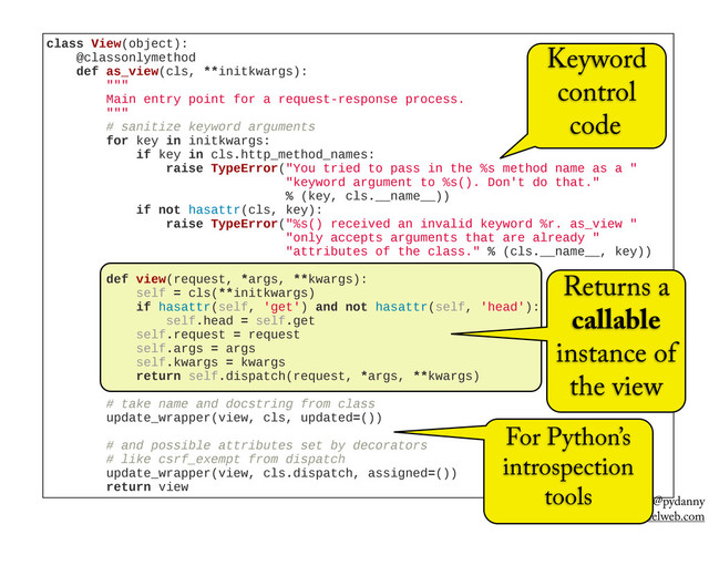 @pydanny
pydanny@cartwheelweb.com
class  View(object):
        @classonlymethod
        def  as_view(cls,  **initkwargs):
                """
                Main  entry  point  for  a  request-­response  process.
                """
                #  sanitize  keyword  arguments
                for  key  in  initkwargs:
                        if  key  in  cls.http_method_names:
                                raise  TypeError("You  tried  to  pass  in  the  %s  method  name  as  a  "
                                                                "keyword  argument  to  %s().  Don't  do  that."
                                                                %  (key,  cls.__name__))
                        if  not  hasattr(cls,  key):
                                raise  TypeError("%s()  received  an  invalid  keyword  %r.  as_view  "
                                                                "only  accepts  arguments  that  are  already  "
                                                                "attributes  of  the  class."  %  (cls.__name__,  key))
                def  view(request,  *args,  **kwargs):
                        self  =  cls(**initkwargs)
                        if  hasattr(self,  'get')  and  not  hasattr(self,  'head'):
                                self.head  =  self.get
                        self.request  =  request
                        self.args  =  args
                        self.kwargs  =  kwargs
                        return  self.dispatch(request,  *args,  **kwargs)
                #  take  name  and  docstring  from  class
                update_wrapper(view,  cls,  updated=())
                #  and  possible  attributes  set  by  decorators
                #  like  csrf_exempt  from  dispatch
                update_wrapper(view,  cls.dispatch,  assigned=())
                return  view
Returns a
callable
instance of
the view
Keyword
control
code
For Python’s
introspection
tools
