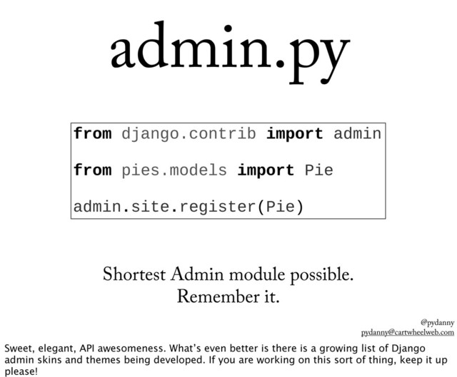 @pydanny
pydanny@cartwheelweb.com
admin.py
from  django.contrib  import  admin
  
from  pies.models  import  Pie
  
admin.site.register(Pie)
Shortest Admin module possible.
Remember it.
Sweet, elegant, API awesomeness. What’s even better is there is a growing list of Django
admin skins and themes being developed. If you are working on this sort of thing, keep it up
please!
