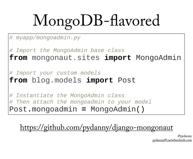 @pydanny
pydanny@cartwheelweb.com
MongoDB- avored
#  myapp/mongoadmin.py
  
#  Import  the  MongoAdmin  base  class
from  mongonaut.sites  import  MongoAdmin
  
#  Import  your  custom  models
from  blog.models  import  Post
  
#  Instantiate  the  MongoAdmin  class
#  Then  attach  the  mongoadmin  to  your  model
Post.mongoadmin  =  MongoAdmin()
https://github.com/pydanny/django-mongonaut
