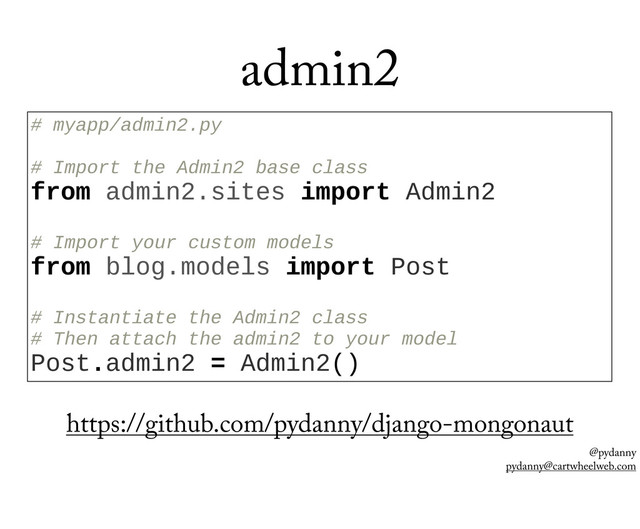 @pydanny
pydanny@cartwheelweb.com
admin2
#  myapp/admin2.py
  
#  Import  the  Admin2  base  class
from  admin2.sites  import  Admin2
  
#  Import  your  custom  models
from  blog.models  import  Post
  
#  Instantiate  the  Admin2  class
#  Then  attach  the  admin2  to  your  model
Post.admin2  =  Admin2()
https://github.com/pydanny/django-mongonaut
