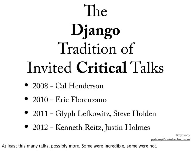 @pydanny
pydanny@cartwheelweb.com
e
Django
Tradition of
Invited Critical Talks
• 2008 - Cal Henderson
• 2010 - Eric Florenzano
• 2011 - Glyph Lefkowitz, Steve Holden
• 2012 - Kenneth Reitz, Justin Holmes
At least this many talks, possibly more. Some were incredible, some were not.
