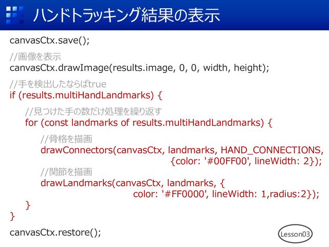 ハンドトラッキング結果の表⽰
Lesson03
canvasCtx.save();
//画像を表⽰
canvasCtx.drawImage(results.image, 0, 0, width, height);
//⼿を検出したならばtrue
if (results.multiHandLandmarks) {
//⾒つけた⼿の数だけ処理を繰り返す
for (const landmarks of results.multiHandLandmarks) {
//⾻格を描画
drawConnectors(canvasCtx, landmarks, HAND_CONNECTIONS,
{color: '#00FF00', lineWidth: 2});
//関節を描画
drawLandmarks(canvasCtx, landmarks, {
color: '#FF0000', lineWidth: 1,radius:2});
}
}
canvasCtx.restore();
