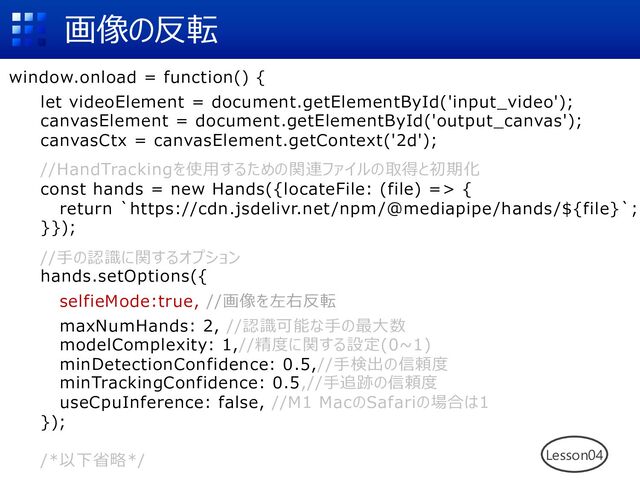 画像の反転
window.onload = function() {
let videoElement = document.getElementById('input_video');
canvasElement = document.getElementById('output_canvas');
canvasCtx = canvasElement.getContext('2d');
//HandTrackingを使⽤するための関連ファイルの取得と初期化
const hands = new Hands({locateFile: (file) => {
return `https://cdn.jsdelivr.net/npm/@mediapipe/hands/${file}`;
}});
//⼿の認識に関するオプション
hands.setOptions({
selfieMode:true, //画像を左右反転
maxNumHands: 2, //認識可能な⼿の最⼤数
modelComplexity: 1,//精度に関する設定(0~1)
minDetectionConfidence: 0.5,//⼿検出の信頼度
minTrackingConfidence: 0.5,//⼿追跡の信頼度
useCpuInference: false, //M1 MacのSafariの場合は1
});
/*以下省略*/ Lesson04
