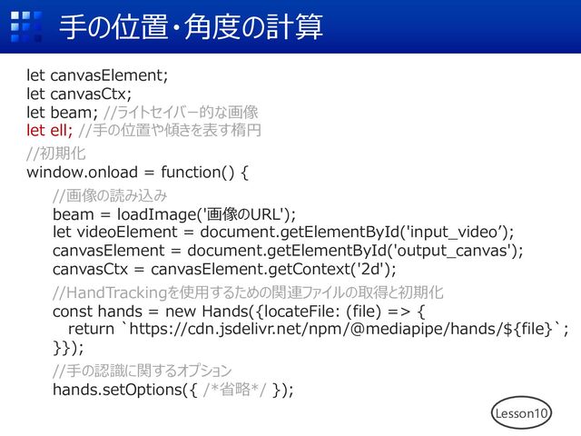 ⼿の位置・⾓度の計算
let canvasElement;
let canvasCtx;
let beam; //ライトセイバー的な画像
let ell; //⼿の位置や傾きを表す楕円
//初期化
window.onload = function() {
//画像の読み込み
beam = loadImage('画像のURL');
let videoElement = document.getElementById('input_videoʼ);
canvasElement = document.getElementById('output_canvas');
canvasCtx = canvasElement.getContext('2d');
//HandTrackingを使⽤するための関連ファイルの取得と初期化
const hands = new Hands({locateFile: (file) => {
return `https://cdn.jsdelivr.net/npm/@mediapipe/hands/${file}`;
}});
//⼿の認識に関するオプション
hands.setOptions({ /*省略*/ });
Lesson10
