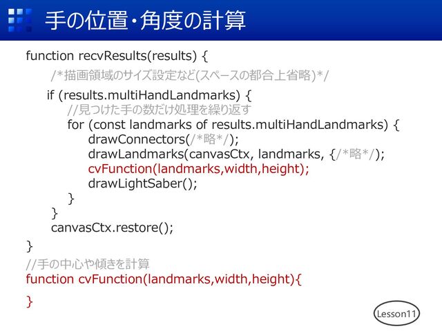 ⼿の位置・⾓度の計算
function recvResults(results) {
/*描画領域のサイズ設定など(スペースの都合上省略)*/
if (results.multiHandLandmarks) {
//⾒つけた⼿の数だけ処理を繰り返す
for (const landmarks of results.multiHandLandmarks) {
drawConnectors(/*略*/);
drawLandmarks(canvasCtx, landmarks, {/*略*/);
cvFunction(landmarks,width,height);
drawLightSaber();
}
}
canvasCtx.restore();
}
//⼿の中⼼や傾きを計算
function cvFunction(landmarks,width,height){
}
Lesson11
