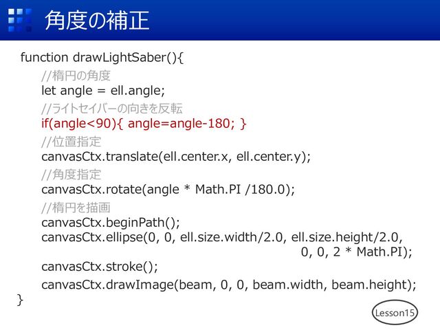 ⾓度の補正
Lesson15
function drawLightSaber(){
//楕円の⾓度
let angle = ell.angle;
//ライトセイバーの向きを反転
if(angle<90){ angle=angle-180; }
//位置指定
canvasCtx.translate(ell.center.x, ell.center.y);
//⾓度指定
canvasCtx.rotate(angle * Math.PI /180.0);
//楕円を描画
canvasCtx.beginPath();
canvasCtx.ellipse(0, 0, ell.size.width/2.0, ell.size.height/2.0,
0, 0, 2 * Math.PI);
canvasCtx.stroke();
canvasCtx.drawImage(beam, 0, 0, beam.width, beam.height);
}
