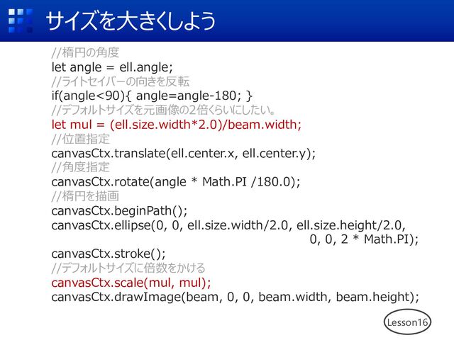 サイズを⼤きくしよう
Lesson16
//楕円の⾓度
let angle = ell.angle;
//ライトセイバーの向きを反転
if(angle<90){ angle=angle-180; }
//デフォルトサイズを元画像の2倍くらいにしたい。
let mul = (ell.size.width*2.0)/beam.width;
//位置指定
canvasCtx.translate(ell.center.x, ell.center.y);
//⾓度指定
canvasCtx.rotate(angle * Math.PI /180.0);
//楕円を描画
canvasCtx.beginPath();
canvasCtx.ellipse(0, 0, ell.size.width/2.0, ell.size.height/2.0,
0, 0, 2 * Math.PI);
canvasCtx.stroke();
//デフォルトサイズに倍数をかける
canvasCtx.scale(mul, mul);
canvasCtx.drawImage(beam, 0, 0, beam.width, beam.height);
