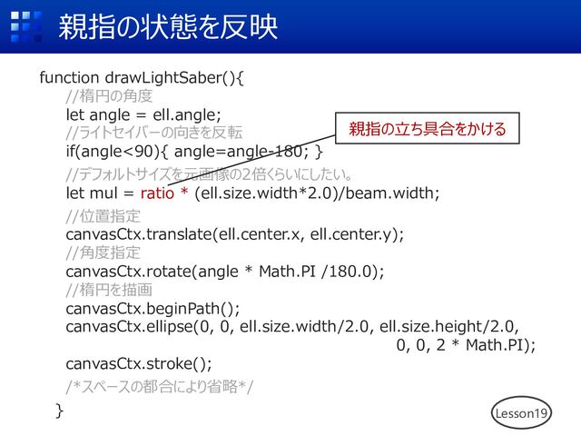 親指の状態を反映
Lesson19
function drawLightSaber(){
//楕円の⾓度
let angle = ell.angle;
//ライトセイバーの向きを反転
if(angle<90){ angle=angle-180; }
//デフォルトサイズを元画像の2倍くらいにしたい。
let mul = ratio * (ell.size.width*2.0)/beam.width;
//位置指定
canvasCtx.translate(ell.center.x, ell.center.y);
//⾓度指定
canvasCtx.rotate(angle * Math.PI /180.0);
//楕円を描画
canvasCtx.beginPath();
canvasCtx.ellipse(0, 0, ell.size.width/2.0, ell.size.height/2.0,
0, 0, 2 * Math.PI);
canvasCtx.stroke();
/*スペースの都合により省略*/
}
親指の⽴ち具合をかける

