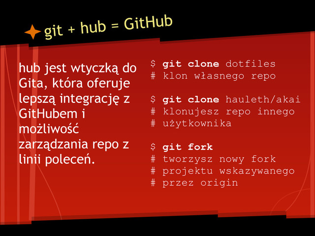 git + hub = GitHub
hub jest wtyczką do
Gita, która oferuje
lepszą integrację z
GitHubem i
możliwość
zarządzania repo z
linii poleceń.
$ git clone dotfiles
# klon własnego repo
$ git clone hauleth/akai
# klonujesz repo innego
# użytkownika
$ git fork
# tworzysz nowy fork
# projektu wskazywanego
# przez origin
