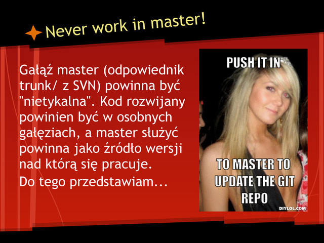 Never work in master!
Gałąź master (odpowiednik
trunk/ z SVN) powinna być
"nietykalna". Kod rozwijany
powinien być w osobnych
gałęziach, a master służyć
powinna jako źródło wersji
nad którą się pracuje.
Do tego przedstawiam...
