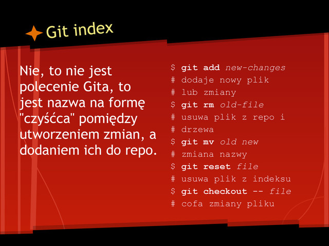Git index
Nie, to nie jest
polecenie Gita, to
jest nazwa na formę
"czyśćca" pomiędzy
utworzeniem zmian, a
dodaniem ich do repo.
$ git add new-changes
# dodaje nowy plik
# lub zmiany
$ git rm old-file
# usuwa plik z repo i
# drzewa
$ git mv old new
# zmiana nazwy
$ git reset file
# usuwa plik z indeksu
$ git checkout -- file
# cofa zmiany pliku
