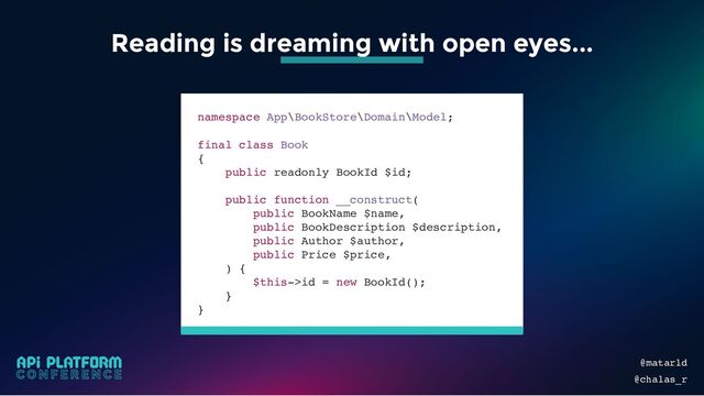 @matarld
@chalas_r
Reading is dreaming with open eyes...
namespace App\BookStore\Domain\Model;
final class Book
{
public readonly BookId $id;
public function __construct(
public BookName $name,
public BookDescription $description,
public Author $author,
public Price $price,
) {
$this->id = new BookId();
}
}
