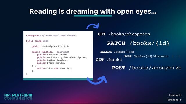 PATCH /books/{id}
GET /books
namespace App\BookStore\Domain\Model;
final class Book
{
public readonly BookId $id;
public function __construct(
public BookName $name,
public BookDescription $description,
public Author $author,
public Price $price,
) {
$this->id = new BookId();
}
}
GET /books/cheapests
DELETE /books/{id}
POST /books/anonymize
POST /books/{id}/discount [...]
@matarld
@chalas_r
Reading is dreaming with open eyes...
