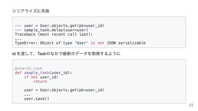 シリアライズに失敗
>>> user = User.objects.get(pk=user_id)

>>> sample_task.delay(user=user)

Traceback (most recent call last):

...

TypeError: Object of type 'User' is not JSON serializable

id を渡して、Taskのなかで最新のデータを取得するように
@shared_task

def smaple_task(user_id):

if not user_id:

return



user = User.objects.get(pk=user_id)

...

user.save()

22

