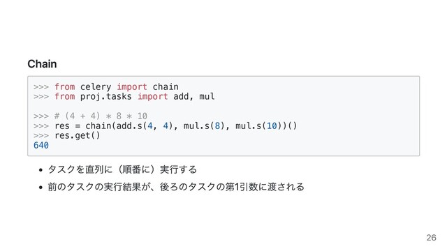 Chain
>>> from celery import chain

>>> from proj.tasks import add, mul

>>> # (4 + 4) * 8 * 10

>>> res = chain(add.s(4, 4), mul.s(8), mul.s(10))()

>>> res.get()

640

タスクを直列に（順番に）実行する
前のタスクの実行結果が、後ろのタスクの第1引数に渡される
26
