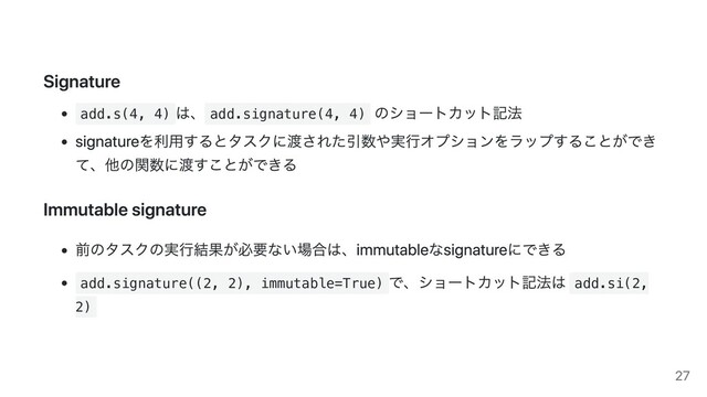 Signature
add.s(4, 4)
は、 add.signature(4, 4)
のショートカット記法
signatureを利用するとタスクに渡された引数や実行オプションをラップすることができ
て、他の関数に渡すことができる
Immutable signature
前のタスクの実行結果が必要ない場合は、immutableなsignatureにできる
add.signature((2, 2), immutable=True)
で、ショートカット記法は add.si(2,
2)
27
