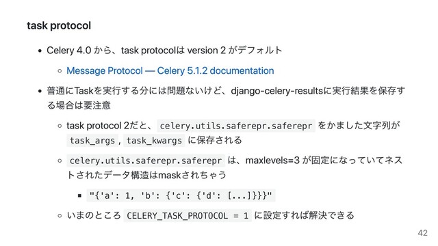 task protocol
Celery 4.0 から、task protocolは version 2 がデフォルト
Message Protocol — Celery 5.1.2 documentation
普通にTaskを実行する分には問題ないけど、django-celery-resultsに実行結果を保存す
る場合は要注意
task protocol 2だと、 celery.utils.saferepr.saferepr
をかました文字列が
task_args
, task_kwargs
に保存される
celery.utils.saferepr.saferepr
は、maxlevels=3 が固定になっていてネス
トされたデータ構造はmaskされちゃう
"{'a': 1, 'b': {'c': {'d': [...]}}}"
いまのところ CELERY_TASK_PROTOCOL = 1
に設定すれば解決できる
42

