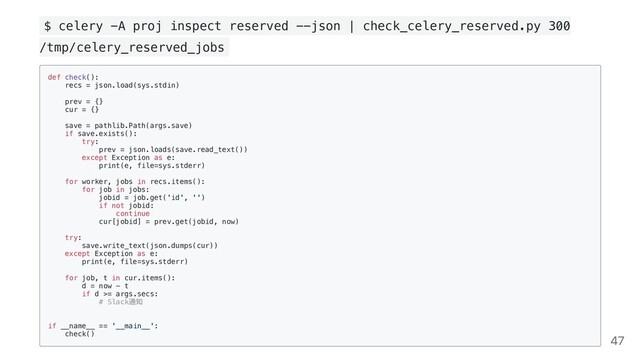 $ celery -A proj inspect reserved --json | check_celery_reserved.py 300
/tmp/celery_reserved_jobs
def check():

recs = json.load(sys.stdin)

prev = {}

cur = {}

save = pathlib.Path(args.save)

if save.exists():

try:

prev = json.loads(save.read_text())

except Exception as e:

print(e, file=sys.stderr)

for worker, jobs in recs.items():

for job in jobs:

jobid = job.get('id', '')

if not jobid:

continue

cur[jobid] = prev.get(jobid, now)

try:

save.write_text(json.dumps(cur))

except Exception as e:

print(e, file=sys.stderr)

for job, t in cur.items():

d = now - t

if d >= args.secs:

# Slack
通知

if __name__ == '__main__':

check()

47
