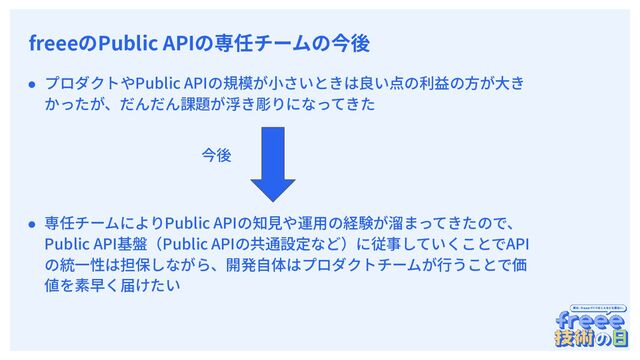 　
freeeのPublic APIの専任チームの今後
● プロダクトやPublic APIの規模が⼩さいときは良い点の利益の⽅が⼤き
かったが、だんだん課題が浮き彫りになってきた
● 専任チームによりPublic APIの知⾒や運⽤の経験が溜まってきたので、
Public API基盤（Public APIの共通設定など）に従事していくことでAPI
の統⼀性は担保しながら、開発⾃体はプロダクトチームが⾏うことで価
値を素早く届けたい
今後
