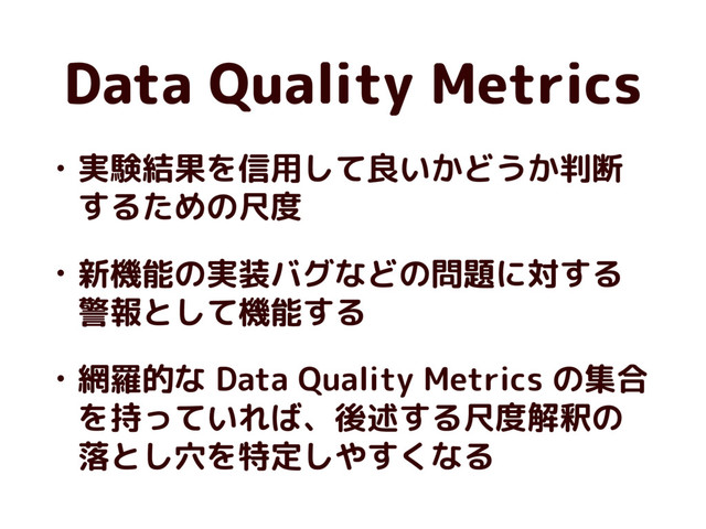 Data Quality Metrics
• 実験結果を信用して良いかどうか判断
するための尺度
• 新機能の実装バグなどの問題に対する
警報として機能する
• 網羅的な Data Quality Metrics の集合
を持っていれば、後述する尺度解釈の
落とし穴を特定しやすくなる

