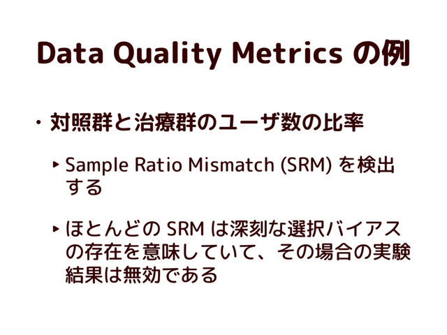 Data Quality Metrics の例
• 対照群と治療群のユーザ数の比率
‣ Sample Ratio Mismatch (SRM) を検出
する
‣ ほとんどの SRM は深刻な選択バイアス
の存在を意味していて、その場合の実験
結果は無効である
