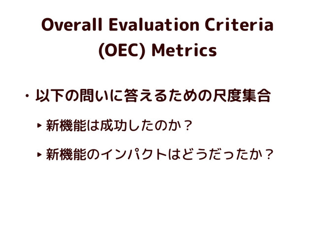 Overall Evaluation Criteria
(OEC) Metrics
• 以下の問いに答えるための尺度集合
‣ 新機能は成功したのか？
‣ 新機能のインパクトはどうだったか？
