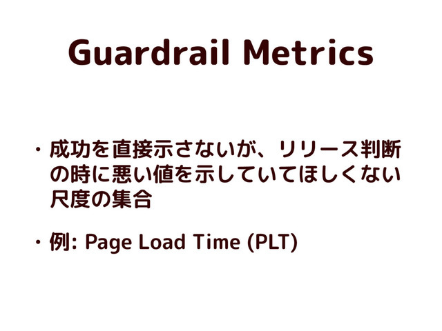 Guardrail Metrics
• 成功を直接示さないが、リリース判断
の時に悪い値を示していてほしくない
尺度の集合
• 例: Page Load Time (PLT)

