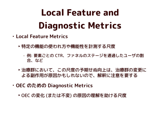 Local Feature and 
Diagnostic Metrics
• Local Feature Metrics
‣ 特定の機能の使われ方や機能性を計測する尺度
- 例: 要素ごとの CTR、ファネルのステージを通過したユーザの割
合、など
‣ 治療群において、この尺度の予期せぬ向上は、治療群の変更に
よる副作用が原因かもしれないので、解釈に注意を要する
• OEC のための Diagnostic Metrics
‣ OEC の変化 (または不変) の原因の理解を助ける尺度
