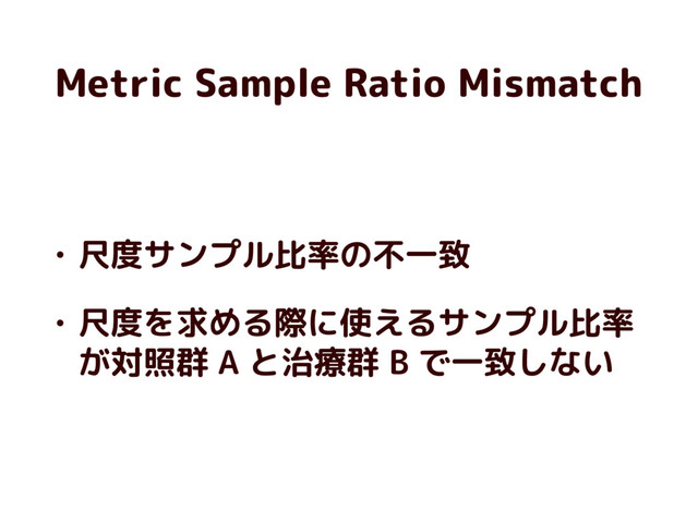 Metric Sample Ratio Mismatch
• 尺度サンプル比率の不一致
• 尺度を求める際に使えるサンプル比率
が対照群 A と治療群 B で一致しない
