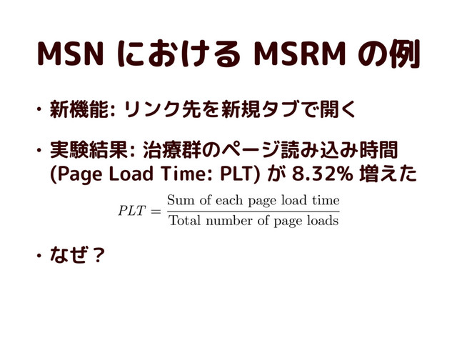 MSN における MSRM の例
• 新機能: リンク先を新規タブで開く
• 実験結果: 治療群のページ読み込み時間
(Page Load Time: PLT) が 8.32% 増えた
• なぜ？
PLT
=
Sum of each page load time
Total number of page loads
