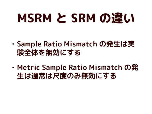 MSRM と SRM の違い
• Sample Ratio Mismatch の発生は実
験全体を無効にする
• Metric Sample Ratio Mismatch の発
生は通常は尺度のみ無効にする
